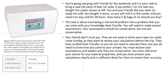 . Youre going camping with friends for the weekend, and it is your task to bring a case (24 cans) of beer (or soda, if you prefer). For the task you bought the cooler shown at left. You and your friends like your beer (or soda) ice-cold. You bought it warm, so you will chill it in the cooler, and you need it to stay cold for 48 hours. How many 5 lb bags of ice should you buy? . This task is about translating a real world problem into a problem that you THE HERCULES can solve with your knowledge Heat Transfer. You will need to make several assumptions. Your assumptions should be conservative, but not too conservative. . Your friends dont trust you. They do not want to drink warm beer (or soda) Lifoams 5345 Hercules heavy duty ice chest offers thick 1.5 inch walls to give you years of quality service. The thick insulation will keep things cool for an extra long time. With molded in side handles and a hinged lid, it is easier to use this great product. The 45 quart capacity will hold up to 48 of your favorite 12 ounce beverages. come Sunday, so they want to review your calculations before the trip. They have studied Heat Transfer, so you do not need to educate them, but you do need to show how you came to your answer. You must declare your assumptions and explain why they are conservative. You must reference your source for any material properties, and you must present your calculations clearly and in sufficient detail for them to review their accuracy Item Weight Product Dimensions Item model number 1.8 pounds 25.2 x 16 x 12.6 inches 5345