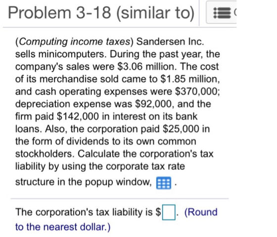 Problem 3-18 (similar to) (Computing income taxes) Sandersen Ino. sells minicomputers. During the past year, the companys sales were $3.06 million. The cost of its merchandise sold came to $1.85 million, and cash operating expenses were $370,000; depreciation expense was $92,000, and the firm paid $142,000 in interest on its bank loans. Also, the corporation paid $25,000 in the form of dividends to its own common stockholders. Calculate the corporations tax liability by using the corporate tax rate structure in the popup window, E The corporations tax liability is $. (Round to the nearest dollar.)