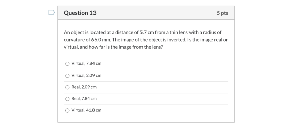 Question 13 5 pts An object is located at a distance of 5.7 cm from a thin lens with a radius of curvature of 66.0 mm. The im