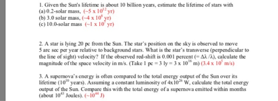 1. Given the Suns lifetime is about 10 billion years, estimate the lifetime of stars with (a)0.2-solar mass, (-5 x 10yr) (b) 3.0 solar mass, (4 x 10 yr) (c)10.0-solar mass x 10 yr) 2. A star is lying 20 pc from the Sun. The stars position on the sky is observed to move 5 arc sec per year relative to background stars. What is the stars transverse (perpendicular to the line of sight) velocity? If the observed red-shift is 0.001 percent (-Δλ/A), calculate the magnitude of the space velocity in m/s. (Take 1 pc 3 ly - 3x 10 m) (3.4 x 10 m/s) 3. A supernovas energy is often compared to the total energy output of the Sun over its lifetime (101 years). Assuming a constant luminosity of 4x 10 W, calculate the total energy output of the Sun. Compare this with the total energy ofa supernova emitted within months (about 1013 Joules). (-10H 10 26