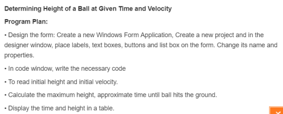 Determining Height of a Ball at Given Time and Velocity Program Plan: Design the form: Create a new Windows Form Application, Create a new project and in the designer window, place labels, text boxes, buttons and list box on the form. Change its name and properties In code window, write the necessary code To read initial height and initial velocity. Calculate the maximum height, approximate time until ball hits the ground. Display the time and height in a table.