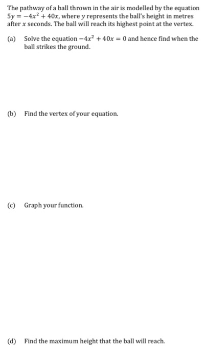 The pathway of a ball thrown in the air is modelled by the equation 5y = - 4x2 + 40x, where y represents the balls height in