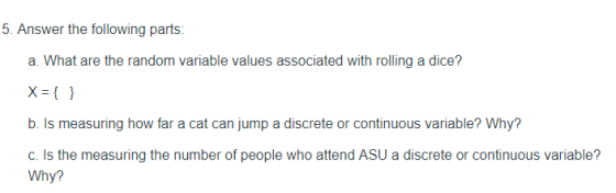 5. Answer the following parts: a. What are the random variable values associated with rolling a dice? x ) b. Is measuring how far a cat can jump a discrete or continuous variable? Why? c. Is the measuring the number of people who attend ASU a discrete or continuous variable? Why?