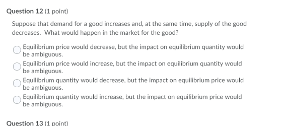 Question 12 (1 point) Suppose that demand for a good increases and, at the same time, supply of the good decreases. What woul