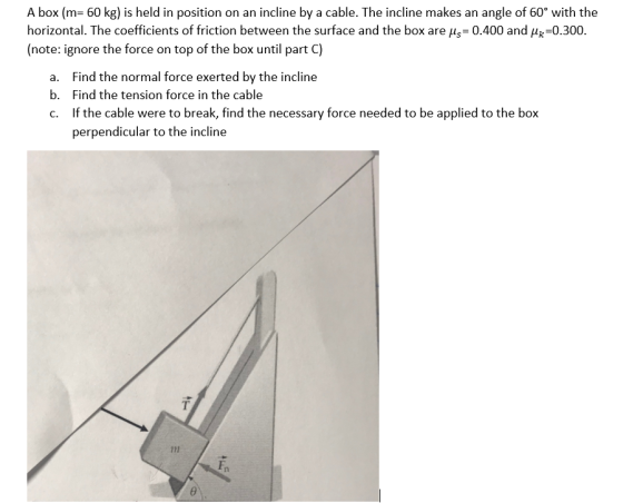 A box (m 60 kg) is held in position on an incline by a cable. The incline makes an angle of 60° with the horizontal. The coefficients of friction between the surface and the box are us 0.400 and H-0.300. (note: ignore the force on top of the box until part C) Find the normal force exerted by the incline Find the tension force in the cable If the cable were to break, find the necessary force needed to be applied to the box perpendicular to the incline a. b. c. Fn ev