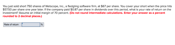 You just sold short 750 shares of Wetscope, Inc., a fledgling software firm, at $67 per share. You cover your short when the price hits $57.50 per share one year later. If the company paid $0.87 per share in dividends over this period, what is your rate of return on the investment? Assume an initial margin of 70 percent. (Do not round intermediate calculations. Enter your answer as a percent rounded to 2 decimal places.) Rate of return