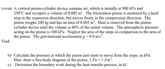 Given: A vertical piston-cylinder device contains air, which is initially at 900 kPa and 250°C and occupies a volume of 0.005