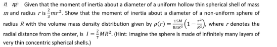 n Given that the moment of inertia about a diameter of a uniform hollow thin spherical shell of mass m and radius r is jmr2. Show that the moment of inertia about a diameter of a non-uniform sphere of radius R with the volume mass density distribution given by por) (1-), where r denotes the radial distance from the center, is 1 MR2. (Hint: Imagine the sphere is made of infinitely many layers of 15M 8TtR3 very thin concentric spherical shells.)