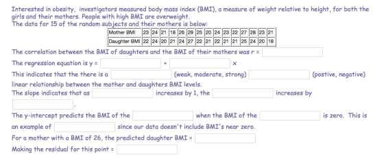 Interested in obesity, investigators measured body mass index (BMI), a measure of weight relative to height, for both the girls and their mothers. People with high BMI are overweight. The data for 15 of the random subjects and their mothers is below: Mother BMI 23 24 21 18 26 29 25 20 24 23 22 27 28 23 21 Daughter BMI 22 24 20 21 24 27 22 21 22 21 21 25 24 20 18 The correlation between the BMI of daughters and the BMI of their mothers was r = The regression equation is y This indicates that the there is a linear relationship between the mother and daughters BMI levels. The slope indicates that as (weak, moderate, strong) postive, negative) increases by 1, the increases by when the BMI of the since our data doesnt include BMIs near zero The y-intercept predicts the BMI of the an example of For a mother with a BMI of 26, the predicted daughter BMI = Making the residual for this point is zero. This is