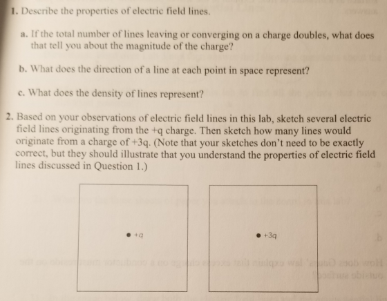 1. Describe the properties of electric field lines. a. If the total number of lines leaving or converging on a charge doubles, what does that tell you about the magnitude of the charge? b. What does the direction of a line at each point in space represent? c. What does the density of lines represent? 2. Based on your observations of electric field lines in this lab, sketch several electric field lines originating from the +q charge. Then sketch how many lines would originate from a charge of +3q. (Note that your sketches dont need to be exactly correct, but they should illustrate that you understand the properties of electric field lines discussed in Question 1.) +3q