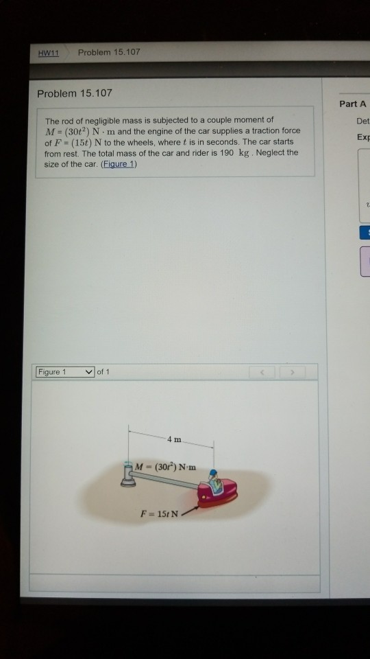 H11 Problem 15.107 Problem 15.107 Part A The rod of negligible mass is subjected to a couple moment of M = (30H) N·m and the engine of the car supplies a traction force of F (15t) N to the wheels, where t is in seconds. The car starts from rest. The total mass of the car and rider is 190 kg. Neglect the size of the car. (Figure 1) Det Exp of 1 4 m M-(30t) N·m