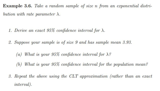 Example 3.6. Take a random sample of size n from an exponential distri- bution with rate parameter XA. 1. Derive an exact 95% confidence interval for X. 2. Suppose your sample is of size 9 and has sample mean 3.93. (a) What is your 95% confidence interval for λ? (b) What is your 95% confidence interval for the population mean? 3. Repeat the above using the CLT approximation (rather than an eract interval