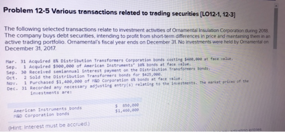 Problem 12-5 Various transactions related to trading securities [LO1241,12-3) The following selected transactions relate to investment activities of Ornamental Insulation Corporation during 2018 The company buys debt securities, intending to profit from short-term differences in price and maintaining them in an active trading portfolio. Ornamentals fiscal year ends on December 31. No investments were held by Ornamental on December 31, 2017 Mar. 31 Acquired 8% Distribution Transformers Corporation bonds costing $400,000 at face value. Sep. 1 Acquired $900,000 of American Instruments 10% bonds at face value. Sep. 30 Received semiannual interest payment Oct. 2 Sold the Distribution Transformers bonds for $425,000 Nov. 1 Purchased $1,400,000 of MSD Corporation 6% bonds at face value Dec. 31 Recorded any necessary adjusting entry(s) relating to the investments. The market prices of the on the Distribution Transformers bonds investments are American Instruments bonds M&D Corporation bonds $850,000 $1,460,e00 (Hint: Interest must be accrued)