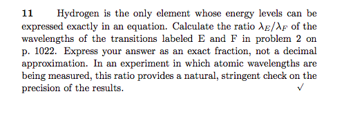 Hydrogen is the only element whose energy levels can be expressed exactly in an equation. Calculate the ratio ??/AF of the wavelengths of the transitions labeled E and F in problem 2 on p. 1022. Express your answer as an exact fraction, not a decimal approximation. In an experiment in which atomic wavelengths are being measured, this ratio provides a natural, stringent check on the precision of the results.