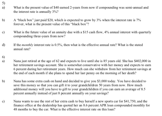 5) a) What is the present value of $40 earned 2-years from now if compounding was semi-annual and the interest rate is annually 3%? A black box just paid $20, which is expected to grow by 3% when the interest rate is 7% forever, what is the present value of this black box b) What is the future value of an annuity due with a $15 cash flow, 4% annual interest with quarterly compounding three-years from now? c) d) If the monthly interest rate is 0.5%, then what is the effective annual rate? What is the stated annual rate? 6) a)Nana just retired at the age of 62 and expects to live until she is 85 years old. She has $402,000 in her retirement savings account. She is somewhat conservative with her money and expects to earn 6 percent during her retirement years. How much can she withdraw from her retirement savings at the end of each month if she plans to spend her last penny on the morning of her death? b) Nana has some extra cash on hand and decided to give you $3,000 today. You have decided to save this money so that you can gift it to your grandchildren 50 years from now. How much additional money will you have to gift to your grandchildren if you can earn an average of 8.5 percent annually instead of just 8 percent annually on your savings? cNana wants to use the rest of her extra cash to buy herself a new sports car for $41,750, and the finance office at the dealership has quoted her an 8.6 percent APR loan compounded monthly for 48 months to buy the car. What is the effective interest rate on this loan?