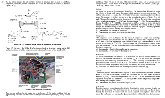 .A-7 The gas turbine engines that are used on a military jet air plane likely consists of a diffuser, compressor, combustor, turbine, afterburmer, and nozzle that are arranged in series as shown in Figure 4.A-7(a) and flying with a velocity of 350 mph. The analysis will be carried out on a component-by component basis. Model the air as an ideal gas and assume that it has constant c and cp R 287.1 Ikg-K and c-1005 Jkg-K). Difuser Air drawn into the engine first encounters the diffuer. The purpose of the diffuser is to reduce the velocity of the air (with respect the engine) which causes an increase in its pressure. The diffuser is the reverse of a nozzle; it is a duct with a varying cross-sectional area that slows the air L. 13-227°C down. The air enters the diffuser with a velocity that is equal to the velocity of the jet, V 350 mph. The mass flow rate of air entering the engine is?-25 kes. The jet is flying at an altitude where the inlet air pressure is P 75 kPaand the temperature is Ti- 5°C. The pressure of the air leaving the diffuser is P220 kPa. Assume that the diffuser operates at steady state and is adiabatic. Further assume that the exit velocity of the diffuser (the velocity at state 2) is small enough that the kinetic energy of the air leaving the diffuser is negligible. You may ignore the potential energy of the flow entering and leaving the diffuser a.) Determine the inlet diameter of the diffiuser. b.) Determine the temperature of the air exiting the diffuser. T4-1120°C P P5.5 urbine (5250 kPa P.-220 kPa 0) / T,-1120C intet air +-25.0 kgs 7,-900 C The compressor shown in Figure 2 for the GoblinII engine is a single stage centrifugal compressor which has a pressure ratio PR 5.5, that is, the pressure at the compressor exit (P) is 5.5 times larger than the pressure at the compressor inlet (P). The temperature of the air leaving the compressor is T- 227°C. You may assume that the compressor operates at steady state and is adiabatic. Vou may neglect the kinetic and potential energy of the flow entering and leaving the compressor. c.) Determine the volumetric flow rate leaving the compressor. d) Determine the power required by the compressor 350 mph =75kPa r =5°C Figure 4.A-7a): Schematic of a gas turbine jet engine with an afterburner. Figure 4A-7(b) shows the Goblin II turbojet engine (used as the primary engine on the F80 airplane) sectioned so that the compressor, combustion chambers, and turbine are all visible. As the air passes through the combustor, it is mixed with fuel which is ignited, releasing heat. Here, we will model this combustion as a hcat transfer, Qat a rate that is sufficient to bring thc temperature ofthe air leaving the combustor to T.-112OC. You may assume that there is no pressure loss in the combustor so that P4P. The combustor operates at steady state and you can ignore the kinetic and potential energy of the flow entering and leaving the combustor. e) What is the rate of heat transfer that must be provided to the combustor, Q? Twbine The turbine provides sufficient mechanical power to drive the compressor (sometime additional power is extracted to run auxiliary systems like electronics, etc. but well neglect that herc); therefore, -W. The turbine exit pressure is P 250 kPa. You may assume that the turbine operates at steady state and is adiabatic. Vou may neglect the kinetic and potential energy of the flow entering and leaving the turbine. f) Determine the temperature of the air leaving the turbine. Aterburner In order to achieve a short duration boost in the thrust that the engine provides, the pilot can activate the afterburner. The afterburner acts like an additional combustor. As the air through the afterburner, it is mixed with fuel which is ignited, releasing heat Here, we will model this combustion as a heat transfer, Q at a rate that is sufficient to bring the temperature Figure4A-7(b): The Goblin II jet engine. passes This problem analyzes the jet engine shown in Figure 4.A-7(a) under conditions that are approximately consistent with the Goblin II jet engine mounted on a plane flying at high altitude