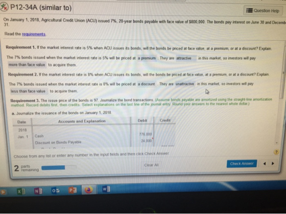 P12-34A (similar to) Question Help On January 1, 2018, Agricultural Credit Union (ACU) issued 7 % , 20-year bonds payable wit