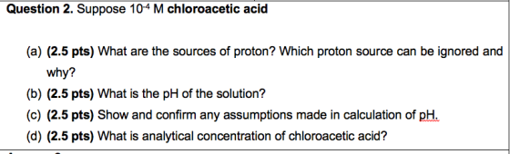 Question 2. Suppose 10-4 M chloroacetic acid (a) (2.5 pts) What are the sources of proton? Which proton source can be ignored