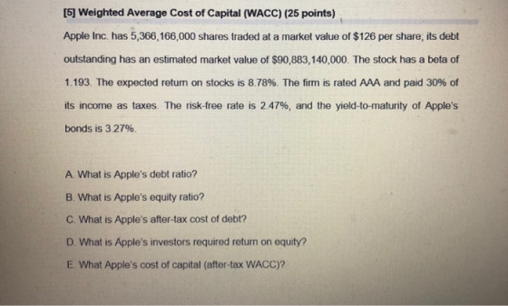 [5] Weighted Average Cost of Capital (WACC) (25 points) Apple Inc. has 5,366,166,000 shares traded at a market value of $126 per share, its debt outstanding has an estimated market value of $90,883,140,000. The stock has a beta of 1.193. The expected retum on stocks is 8.78%. The firm is rated AAA and paid 30% of its income as taxes. The risk-free rate is 2.47%, and the yield-to-maturity of Apples bonds is 3 2796. A. What is Apples debt ratio? B. What is Apples equity ratio? C. What is Apples after-tax cost of debt? D. What is Apples investors required return on equity? E. What Apples cost of capital (after-tax WACC)?