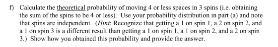 f) Calculate the theoretical probability of moving 4 or less spaces in 3 spins (i.e. obtaining the sum of the spins to be 4 o