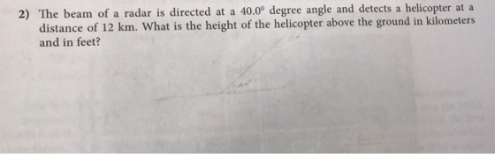 2) The beam of a radar is directed at a 40.0° degree angle and detects a helicopter at a distance of 12 km. What is the height of the helicopter above the ground in kilometers and in feet?