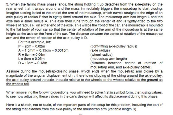 3. When the falling mass phase lands, the string holding it up detaches from the axle-pulley on the rear wheel that it wraps around and the mass immediately triggers the mousetrap to start closing Imagine a string is tied to the end of the arm of the mousetrap, which travels straight to the edge of an axle-pulley of radius P that is tightly-fitted around the axle. The mousetrap arm has length L and the axle has a small radius A. This axle then runs through the center of and is tightly-fitted to the two wheels of radius R, on either end of the axle. This will be the front of the car. The mousetrap is mounted to the flat body of your car so that the center of rotation of the arm of the mousetrap is at the same height as the axle on the front of the car. The distance between the center of rotation of the mousetrap arm and the center of rotation of the axle-pulley is D For this example, let P 2cm0.02m A 1.5mm0.15cm 0.0015m R 6cm0.06m L 5cm0.05m D 13cm 0.13m (tight-fitting axle-pulley radius) (axle radius) (wheel radius) (mousetrap arm length) (distance between center of rotation mousetrap arm, and axle-pulley center) of Assume during the mousetrap-closing phase, which ends when the mousetrap arm closes by a magnitude of the angular displacement of T, there is no slipping of the string around the axle-pulley, the wheels roll When answering the following questions, you will need to solve first in symbol form, then using values xle-pulley aro the axle relative t he wheels wheels relati as to see how adjusting these values in the cars design will affect its displacement during this phase Here is a sketch, not to scale, of the important parts of the setup for this problem, including the part of the string that extends from the axle-pulley to the mousetrap arm (variable length S).