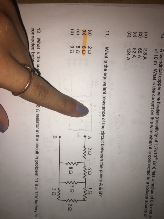 U.A cylindrical copper wire heater (resistivity of 1.7x10a 2m) has a radius of 0.5 mm ar of 10 m. What is the current on this wire when it is connected to a voltage source of (a) 2.8A (b) 65 A (c) 52A (d) 124 A 11. What is the equivalent resistance of the circuit between the points A & B 1. (a) 2Ω (b) 62 (c) 8Ω (d) 9Ω 3Ω Ω resistor in the circuit in problem 11 if a 12V battery is 12. What is the cu connected be