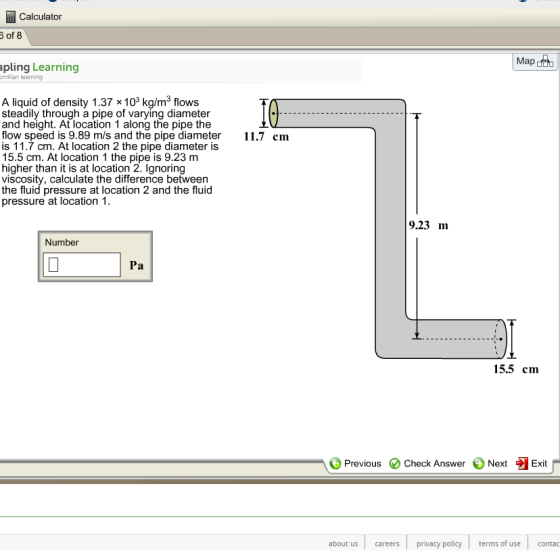 Calculator pling Learning millan learning A liquid of density 1.37 x103 kg/m3 flows steadily through a pipe of varying diameter and height. At location 1 along the pipe the flow speed is 9.89 m/s and the pipe diameter cm is 11.7 cm. At location 2 the pipe diameter is 15.5 cm. At location 1 the pipe is 9.23 m higher than it is at location 2. Ignoring viscosity, calculate the difference between the fluid pressure at location 2 and the fluid pressure at location 1 9.23 m Number 15.5 cm Previous O check Answer、Next Exit about us careers privacy policy terms of use contac