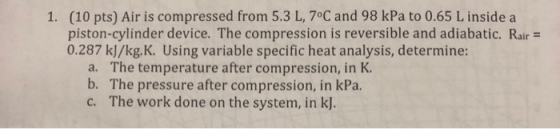 (10 pts) Air is compressed from 5.3 L, 7°C and 98 kPa to 0.65 L inside a piston-cylinder device. The compression is reversible and adiabatic. Rair 0.287 k]/kg.K. Using variable specific heat analysis, determine: 1. a. b. c. The temperature after compression, in K. The pressure after compression, in kPa. The work done on the system, in k].