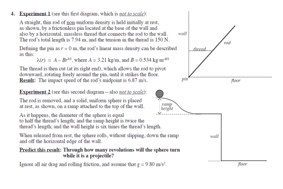 4. Experiment 1 (see this first diagram, which is not to scale) A straight, thin rod of non-uniform density is held initially at rest, as shown, by a frictionless pin located at the base of the wall and also by a horizontal, massless thread that connects the rod to the w all The rods total length is 7.94 m, and the tension in the thread is 150 N rod Defining the pin as r as this 0 m, the rods linear mass density can be described λ(r) = A-Br35, where A = 3.21 kg/m, and B = 0.534 kg.m.* The thread is then cut (at its right end), which allows the rod to pivot downward, rotating freely around the pin, until it strikes the floor Result: The impact speed of the rods midpoint is 6.87 m/s. 1n foor Experiment 2 (see this second diagram-also not to scale) The rod is removed, and a solid, uniform sphere is placed at rest, as shown, on a ramp attached to the top of the wall. height As it happens, the diameter of the sphere is equal to half the threads length; and the ramp height is twice the threads length; and the wall height is six times the threads length When released from rest, the sphere rolls, without slipping, down the ramp and off the horizontal edge of the wall wall Predict this result: Through how many revolutions will the sphere turn while it is a projectile? Ignore all air drag and rolling friction, and assume that g = 9.80 m/s2. foor