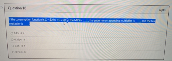 Question 18 6 pts If the consumption function is C - $250 +0.75(Y), the MPS is__, the government spending multiplier is multi