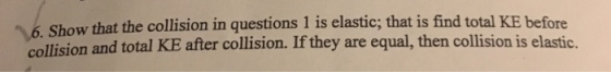 6. Show that the collision in questions 1 is elastic; that is find total KE before collision and total KE after collision. If they are equal, then collision is elastic.