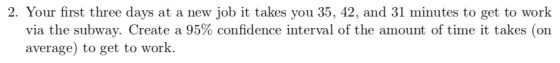 2. Your first three days at a new job it takes you 35, 42, and 31 minutes to get to work via the subway. Create a 95% confidence interval of the amount of time it takes (on average) to get to work.