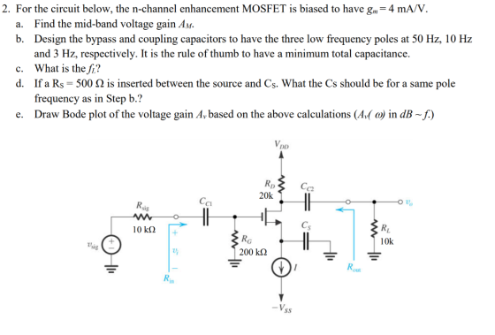 2. For the circuit below, the n-channel enhancement MOSFET is biased to have gm-4 mA/V Find the mid-band voltage gain AM Design the bypass and coupling capacitors to have the three low frequency poles at 50 Hz, 10 Hz and 3 Hz, respectively. It is the rule of thumb to have a minimum total capacitance. What is the fi? If a Rs-500 Ω is inserted between the source and Cs. What the Cs should be for a same pole frequency as in Step b.? a. b. c. d. e. Draw Bode plot of the voltage gain Av based on the above calculations (Av( ) in dB -f.) C2 20k C1 10 kΩ 10k 200 kΩ