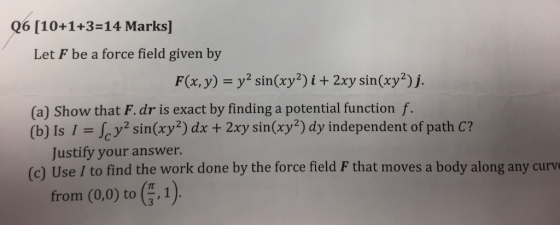 Q6 [10+1+3=14 Marks] Let F be a force field given by F(x, y) = y2 sin(xy?) i + 2xy sin(xy?)j. (a) Show that F. dr is exact by