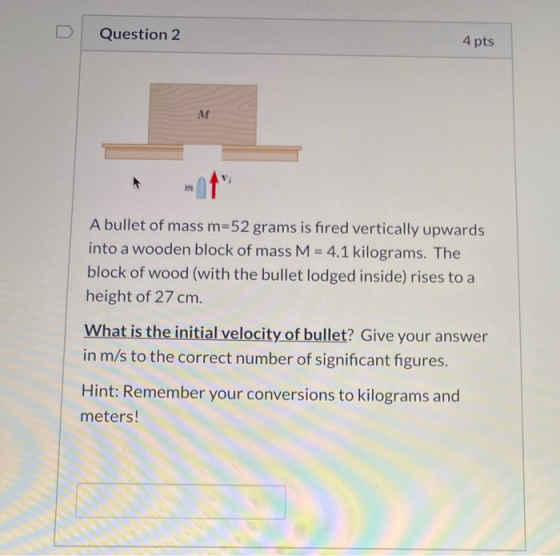 Question 2 4 pts M A bullet of mass m=52 grams is fired vertically upwards into a wooden block of mass M = 4.1 kilograms. The
