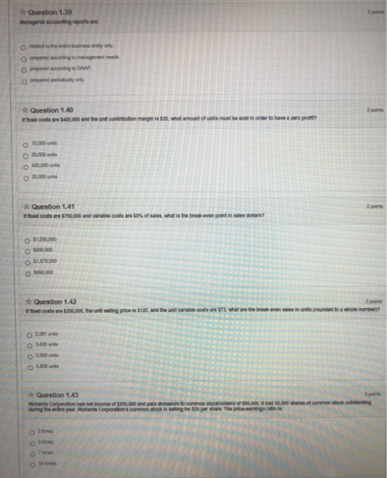 Question 1.39 Managertal accounting reports are 2 poiris related to the entire business enity orly prepared according to management needs O prepared according to GAAP O prepared periodically only. Question 1.40 rtod oosts ยอ $400,000 andthe unit contrtutonmwginissa. what amount or units must be sold in order to have a zero profit? O 10,000 unts O 400,000 units O 20,000 units Question 1.41 tod costs are S750,000 and variable coets are e0%of8ales, what 18the break4ven point saies dows? O $1,250,000 00.000 O $1.875 000 O $450.000 t Question 1.42 2 points O 2,000 units O 4808 units k Question 1.43 2 pairnts Richards Corporation had net income of $250,000 and paid dividende to common stockholdere of $sq,0o0. it had 50.000 shares of common stook outstanding uring the ebire year. Richards Corporations common slock te sealting for $35 per shar. The price earmings rato la: O 2imes