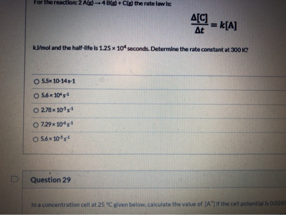 For the reaction: 2A(g) – 4B(g) + Cle) the rate law is: д[C) At = k[A] kJ/mol and the half-life is 1.25 x 104 seconds. Determ