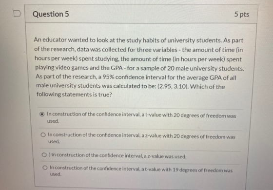 Question 5 5 pts An educator wanted to look at the study habits of university students. As part of the research, data was col