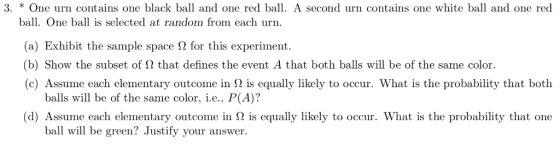 3. * One urn contains one black ball and one red ball. A second urn contains one white ball and one red ball. One ball is selected at random from each urn (a) Exhibit the sample space ? for this experiment. (b) Show the subset of ? that defines the event A that both balls will be of the same color. (c) Assume each elementary outcome in 2 is equally likely to occur. What is the probability that both balls will be of the same color, i.e., P(A)? d) Assume each elementary outcome in ? is equally likely to occur. What is the probability that one ba wl be green? Justify your answer.