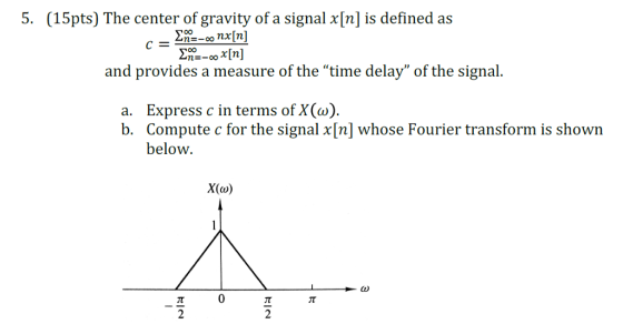 5. (15pts) The center of gravity of a signal x[n] is defined as and provides a measure of the time delay of the signal. a. Express c in terms of X() b. Compute c for the signal x[n] whose Fourier transform is shown below X(o) 0 2