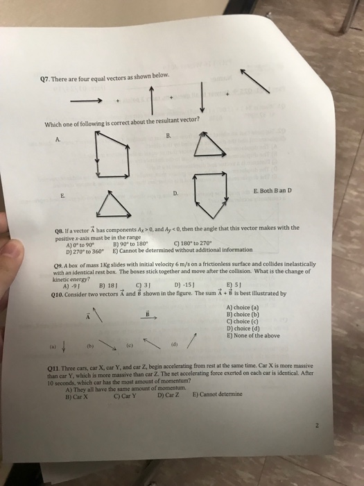 Q7. There are four equal vectors as shown below Which one of following is correct about the resultant vector? B. A. D. E. Both B an D Q8. Ifa vector A has components Ay-O, and Ay c 0, then the angle that this vector makes with the positive x-axis must be in the range A) 0 to 90 D) 270 to 360 E) Cannot be determined without additional information B) 90 to 180 C) 180° to 270 09. A box of mass 1 Kg slides with initial velocity 6 m/s on a frictionless surface and collides inelastically with an identical rest box. The boxes stick together and move after the collision. What is the change of kinetic energy? A)-9I B) 181 D) -151 Q10. Consider two vectors R and e shown in the figure. The sum A + i is best illustrated by A) choice (a) B) choice (b) C) choice (c) D) choice (d) E) None of the above (ch id) Q11. Three cars, car X, car Y, and car Z, begin accelerating from rest at the same time. Car X is more massive than car Y, which is more massive than car Z. The net accelerating force exerted on each car is identical. After 10 seconds, which car has the most amount of momentum? A) They all have the same amount of momentum. B) Car X D) Car Z E) Cannot determine C) Car Y