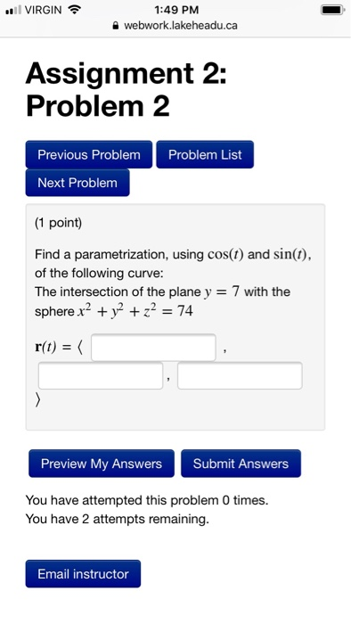 VIRGIN 1:49 PM e webwork.lakeheadu.ca Assignment 2: Problem 2 Previous Problem Next Problenm (1 point) Problem List Find a parametrization, using cos(t) and sin(t), of the following curve: The intersection of the plane y 7 with the sphere x2 + y2 +Z2 = 74 Preview My Answers Submit Answers You have attempted this problem 0 times. You have 2 attempts remaining. Email instructor