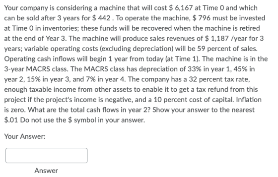 Your company is considering a machine that will cost $ 6,167 at Time 0 and which can be sold after 3 years for $ 442. To oper