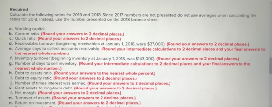 Required Calculate the following ratios for 2019 and 2018. Since 2017 numbers are not presented do not use averages when calc