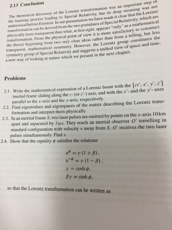 2.13 Conclusion The theoretical discovery of the Lorentz transformation was an important s the learning process leading to Special Relativity, but its deep meaning was understood before Einstein. In our presentation we have made it clear that the Lorentz transformation can be derived from the two postulates of Special Relativity, which are physically more transparent than what, at first sight, appears only as a mathematical transformation. From the physical point of view it is more satisfactory to construct not transparent, mathematical symmetry. However, the Lorentz group constitutes the symmetry group of Special Relativity and suggests a unified view of space and time, the theory beginning from two very clear ideas rather than from a telling, but less a new way of looking at nature which we present in the next chapter. Problems 2.1. Write the mathematical expression of a Lorentz boost with the {et,x, y.zj inertial frame sliding along the z- (or z-) axis, and with the x- and the y - axes parallel to the x-axis and the y-axis, respectively. 2.2. Find eigenvalues and eigenspaces of the matrix describing the Lorentz trans- 2.3. In an inertial frame S, two laser pulses are emitted by points on the x-axis 10km formation and interpret them physically. apart and separated by 3 μ. They reach an inertial observer O traveling in standard configuration with velocity v away from S. O pulses simultaneously. Find v. Show that the rapidity φ satisfies the relations receives the two las 2.4 e-φ = γ (1-8) , γ = cosh φ, βγ= sinh φ, so that the Lorentz transformation can be written as