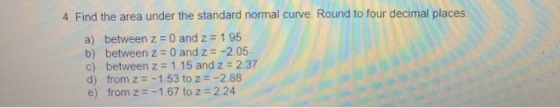 4. Find the area under the standard normal curve. Round to four decimal places a) between z = 0 and z = 1 95 b) between z = 0 and z =-2.05 c) between z = 1.15 and z = 2.37 d) from z =-1.53 to z =-2.88 e) from z =-1.67 to z : 2.24