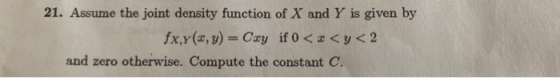 21. Assume the joint density function of X and Y is given by fx,x(x, y) = Cxy if 0 < x <y< 2 and zero otherwise. Compute the