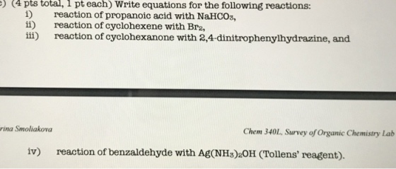 (4 pts total, 1 each) Write equations for the following reactions: pt i) reaction of propanoic acid with NaHCO3, ii) reaction of cyclohexene with Bre iii) reaction of cyclohexanone with 2,4-dinitrophenylhydrazine, and rina Smoliakova Chem 340L, Survey of organic Chemistry Lab iv) reaction of benzaldehyde with AgoNHs)20H (Tollens reagent).