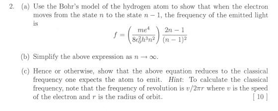 2. (a) Use the Bohrs model of the hydrogen atom to show that when the electron moves from the state n to the state n - 1, the frequency of the emitted light 1S 2h3n (b) Simplify the above expression as n ? oo (c) Hence or otherwise, show that the above equation reduces to the classical frequency one expects the atom to emit. Hint: To calculate the classical frequency, note that the frequency of revolution is v/2?? where u is the speed 110] of the electron and r is the radius of orbit